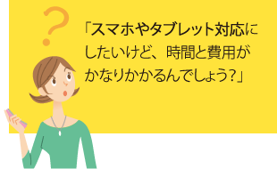 「スマホやタブレット対応にしたいけど、時間と費用がかなりかかるんでしょう?」