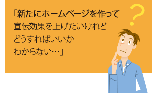 「新たにホームページを作って宣伝効果を上げたいけれどどうすればいいかわからない・・・」